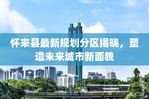 懷來縣最新規(guī)劃分區(qū)揭曉，塑造未來城市新面貌