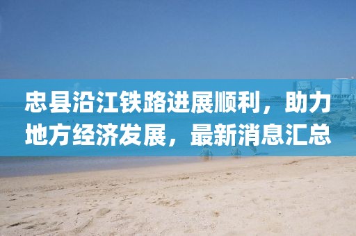 忠縣沿江鐵路進展順利，助力地方經濟發(fā)展，最新消息匯總