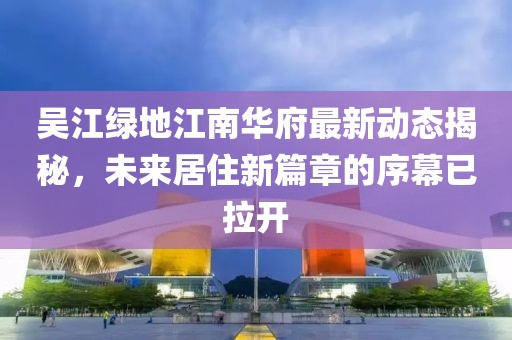 吳江綠地江南華府最新動態(tài)揭秘，未來居住新篇章的序幕已拉開