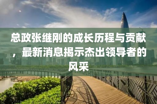 總政張繼剛的成長歷程與貢獻(xiàn)，最新消息揭示杰出領(lǐng)導(dǎo)者的風(fēng)采