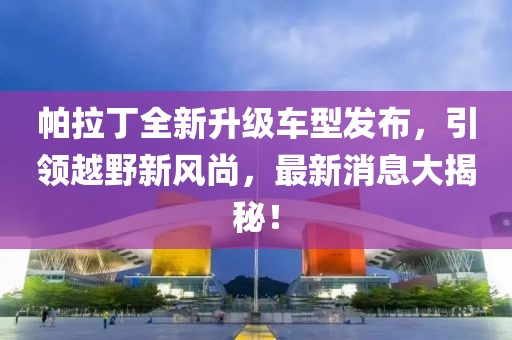 帕拉丁全新升級(jí)車型發(fā)布，引領(lǐng)越野新風(fēng)尚，最新消息大揭秘！