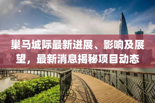 巢馬城際最新進展、影響及展望，最新消息揭秘項目動態(tài)