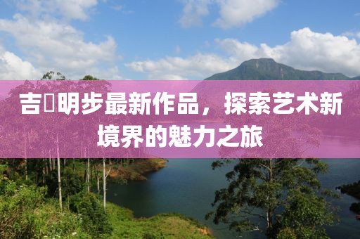 吉沢明步最新作品，探索藝術(shù)新境界的魅力之旅