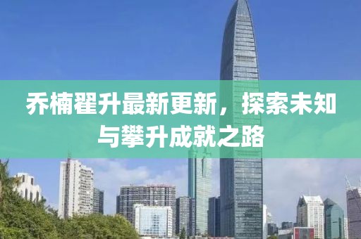 喬楠翟升最新更新，探索未知與攀升成就之路