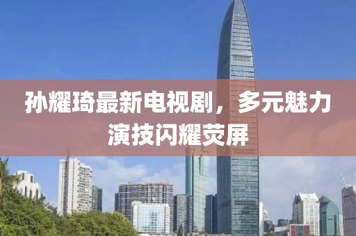 孫耀琦最新電視劇，多元魅力演技閃耀熒屏