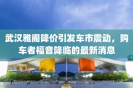 武漢雅閣降價(jià)引發(fā)車市震動(dòng)，購(gòu)車者福音降臨的最新消息