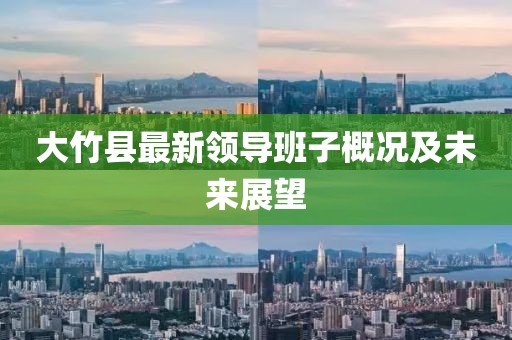 大竹縣最新領(lǐng)導(dǎo)班子概況及未來展望