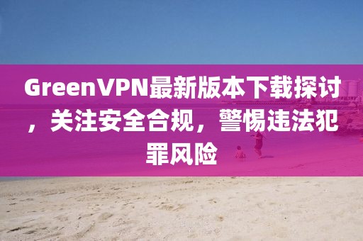 GreenVPN最新版本下載探討，關(guān)注安全合規(guī)，警惕違法犯罪風(fēng)險(xiǎn)