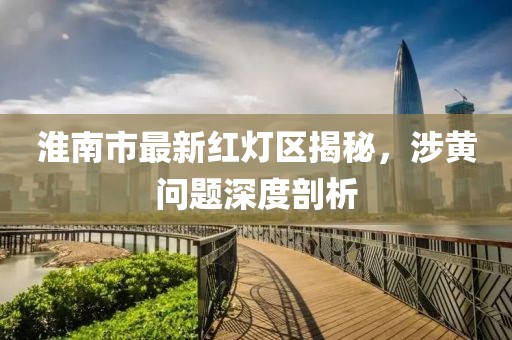 淮南市最新紅燈區(qū)揭秘，涉黃問題深度剖析