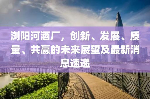 瀏陽(yáng)河酒廠，創(chuàng)新、發(fā)展、質(zhì)量、共贏的未來展望及最新消息速遞