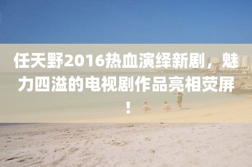 任天野2016熱血演繹新劇，魅力四溢的電視劇作品亮相熒屏！
