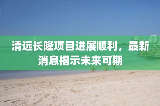 清遠(yuǎn)長隆項目進(jìn)展順利，最新消息揭示未來可期