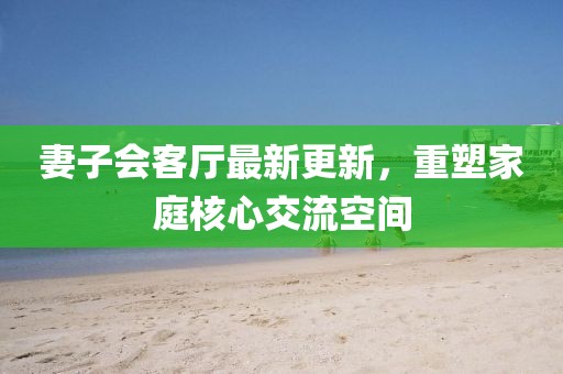 妻子會客廳最新更新，重塑家庭核心交流空間