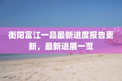 衡陽富江一品最新進(jìn)度報(bào)告更新，最新進(jìn)展一覽