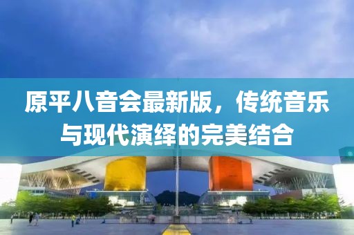 原平八音會(huì)最新版，傳統(tǒng)音樂(lè)與現(xiàn)代演繹的完美結(jié)合