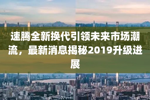 速騰全新?lián)Q代引領(lǐng)未來市場潮流，最新消息揭秘2019升級進(jìn)展