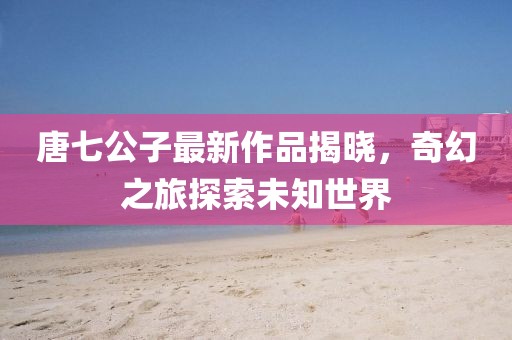 唐七公子最新作品揭曉，奇幻之旅探索未知世界