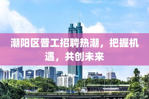 潮陽(yáng)區(qū)普工招聘熱潮，把握機(jī)遇，共創(chuàng)未來