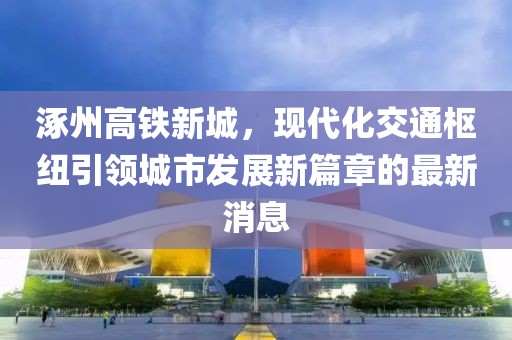 涿州高鐵新城，現(xiàn)代化交通樞紐引領(lǐng)城市發(fā)展新篇章的最新消息