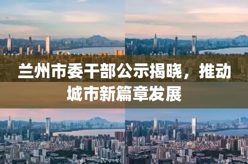 蘭州市委干部公示揭曉，推動(dòng)城市新篇章發(fā)展