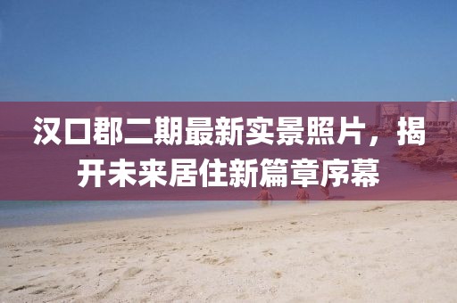 漢口郡二期最新實景照片，揭開未來居住新篇章序幕