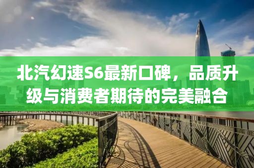 北汽幻速S6最新口碑，品質(zhì)升級與消費(fèi)者期待的完美融合