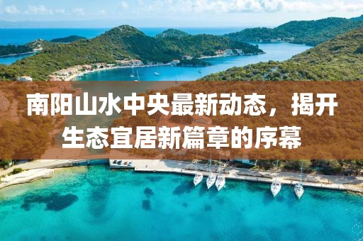 南陽(yáng)山水中央最新動(dòng)態(tài)，揭開(kāi)生態(tài)宜居新篇章的序幕