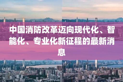 中國(guó)消防改革邁向現(xiàn)代化、智能化、專業(yè)化新征程的最新消息