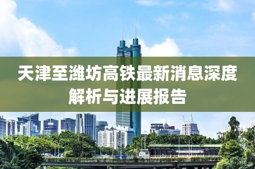 天津至濰坊高鐵最新消息深度解析與進(jìn)展報(bào)告