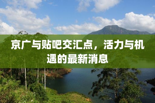 京廣與貼吧交匯點(diǎn)，活力與機(jī)遇的最新消息