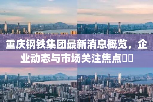 重慶鋼鐵集團(tuán)最新消息概覽，企業(yè)動(dòng)態(tài)與市場(chǎng)關(guān)注焦點(diǎn)??