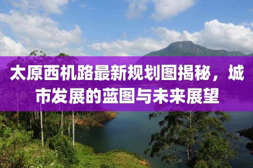 太原西機路最新規(guī)劃圖揭秘，城市發(fā)展的藍圖與未來展望