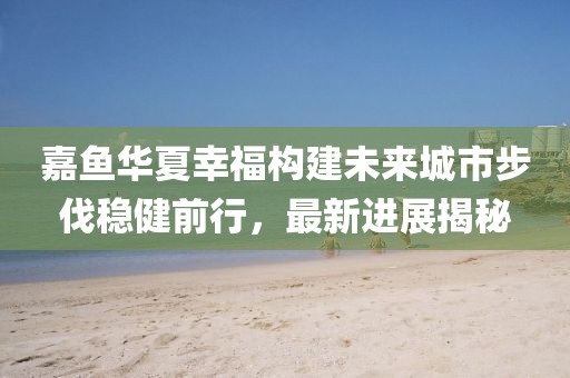嘉魚華夏幸福構(gòu)建未來城市步伐穩(wěn)健前行，最新進展揭秘