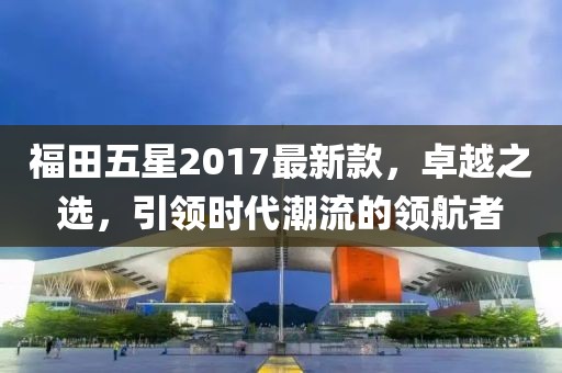 福田五星2017最新款，卓越之選，引領(lǐng)時代潮流的領(lǐng)航者