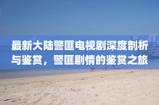 最新大陸警匪電視劇深度剖析與鑒賞，警匪劇情的鑒賞之旅