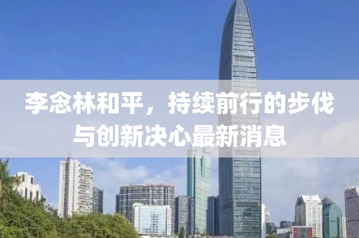 李念林和平，持續(xù)前行的步伐與創(chuàng)新決心最新消息