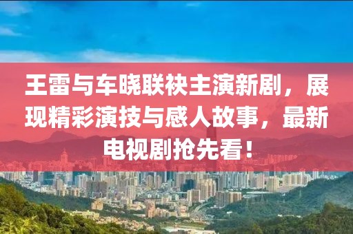 王雷與車曉聯(lián)袂主演新劇，展現(xiàn)精彩演技與感人故事，最新電視劇搶先看！