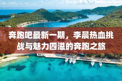 奔跑吧最新一期，李晨熱血挑戰(zhàn)與魅力四溢的奔跑之旅