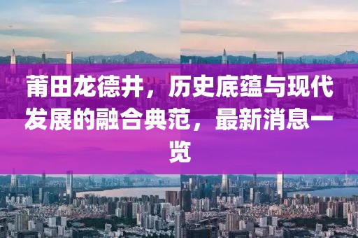 莆田龍德井，歷史底蘊與現(xiàn)代發(fā)展的融合典范，最新消息一覽