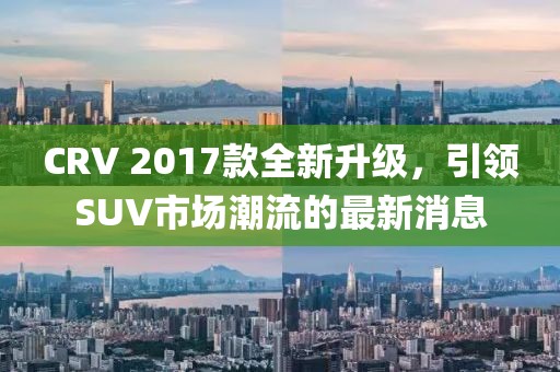 CRV 2017款全新升級，引領(lǐng)SUV市場潮流的最新消息