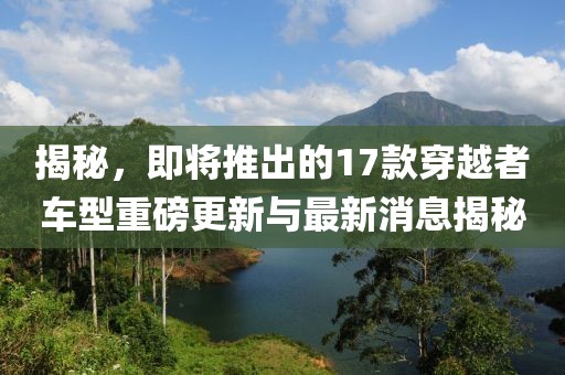 揭秘，即將推出的17款穿越者車型重磅更新與最新消息揭秘