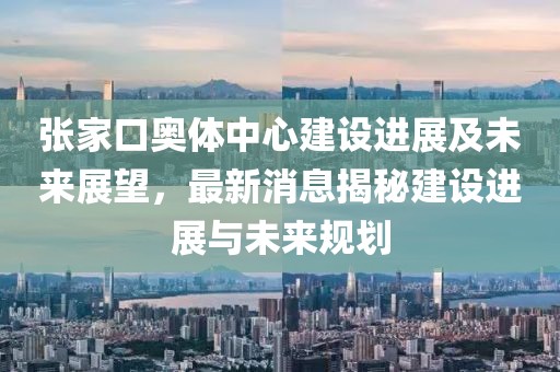 張家口奧體中心建設(shè)進展及未來展望，最新消息揭秘建設(shè)進展與未來規(guī)劃