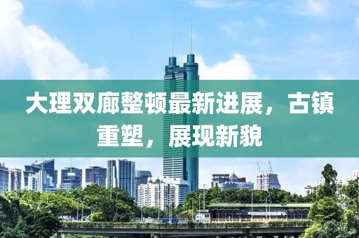 大理雙廊整頓最新進展，古鎮(zhèn)重塑，展現新貌