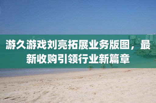 游久游戲劉亮拓展業(yè)務版圖，最新收購引領行業(yè)新篇章