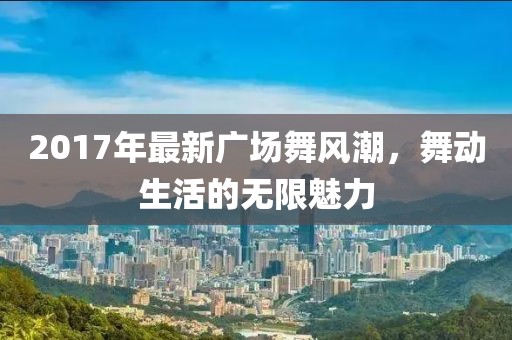 2017年最新廣場舞風(fēng)潮，舞動生活的無限魅力