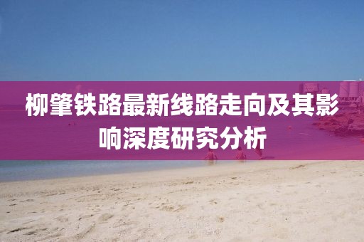柳肇鐵路最新線路走向及其影響深度研究分析