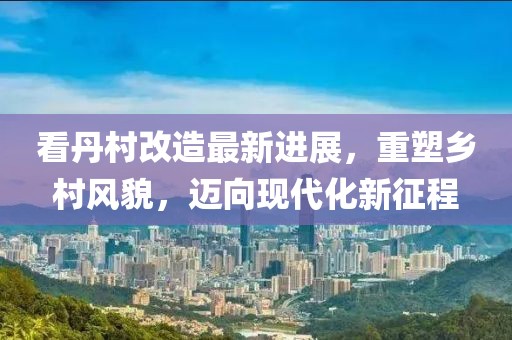 看丹村改造最新進展，重塑鄉(xiāng)村風(fēng)貌，邁向現(xiàn)代化新征程