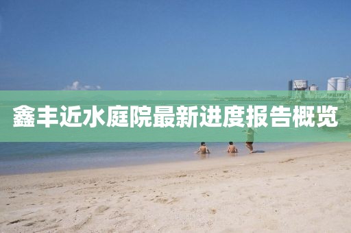 鑫豐近水庭院最新進度報告概覽