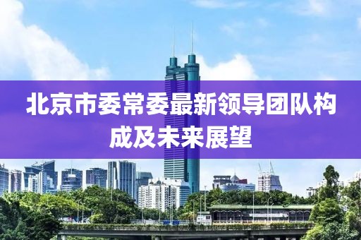 北京市委常委最新領(lǐng)導(dǎo)團(tuán)隊(duì)構(gòu)成及未來展望