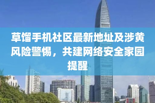 草餾手機(jī)社區(qū)最新地址及涉黃風(fēng)險(xiǎn)警惕，共建網(wǎng)絡(luò)安全家園提醒